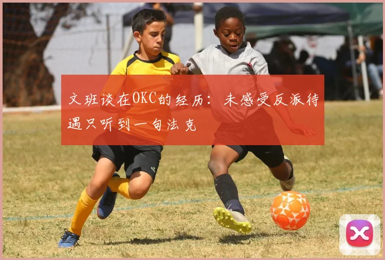 文班谈在OKC的经历：未感受反派待遇只听到一句法克