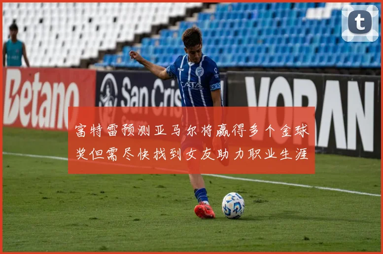 富特雷预测亚马尔将赢得多个金球奖但需尽快找到女友助力职业生涯