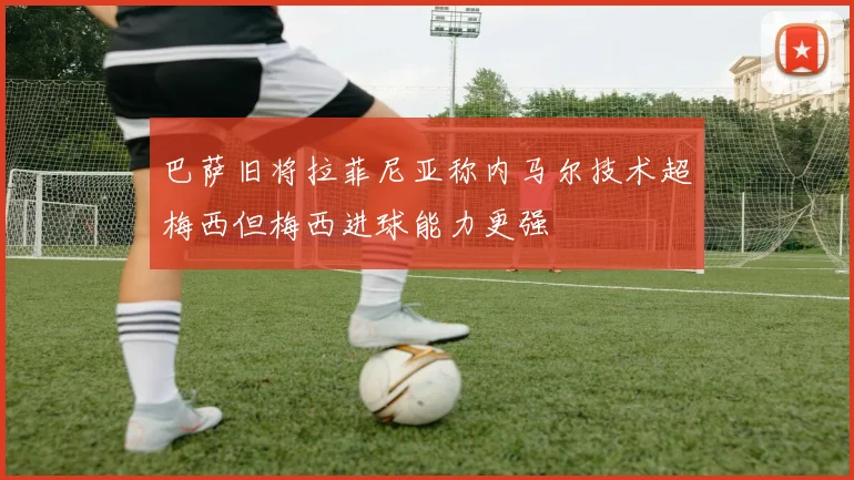 巴萨旧将拉菲尼亚称内马尔技术超梅西但梅西进球能力更强