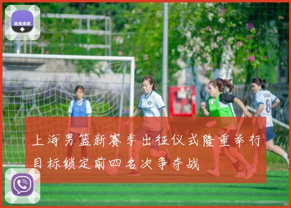 上海男篮新赛季出征仪式隆重举行目标锁定前四名次争夺战