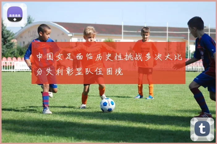中国女足面临历史性挑战多次大比分失利彰显队伍困境
