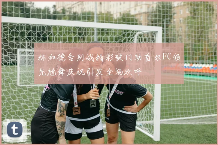 林加德告别战精彩破门助首尔FC领先尬舞庆祝引发全场欢呼