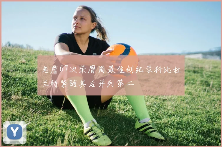 老詹67次荣膺周最佳创纪录科比杜兰特紧随其后并列第二