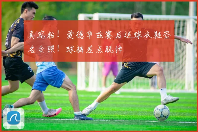 真宠粉！爱德华兹赛后送球衣鞋签名合照！球裤差点脱掉