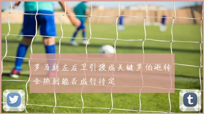 罗马新左后卫引援成关键罗伯逊转会热刺能否成行待定