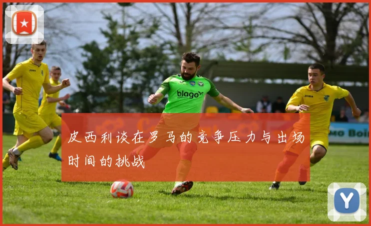 皮西利谈在罗马的竞争压力与出场时间的挑战