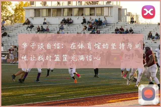 华子谈自信：在体育馆的坚持与训练让我对篮筐充满信心