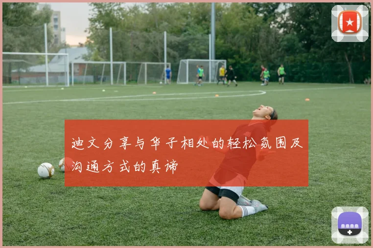 迪文分享与华子相处的轻松氛围及沟通方式的真谛