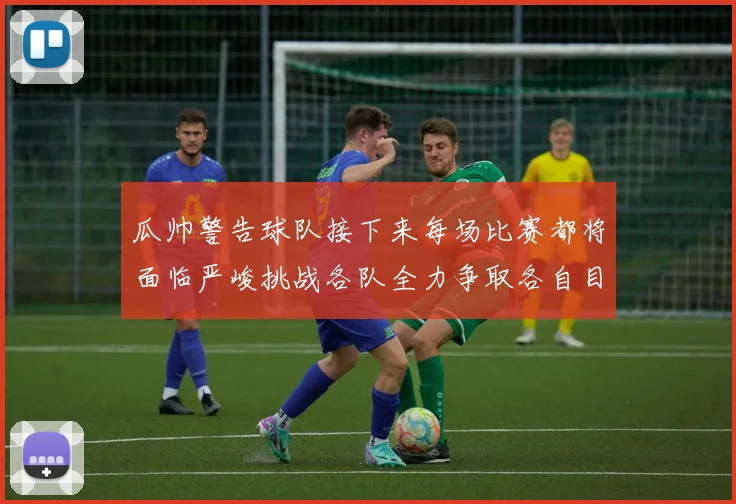 瓜帅警告球队接下来每场比赛都将面临严峻挑战各队全力争取各自目标