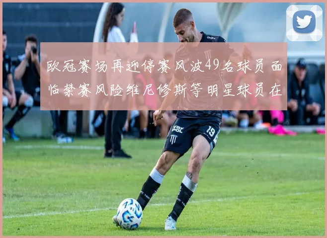 欧冠赛场再迎停赛风波49名球员面临禁赛风险维尼修斯等明星球员在列