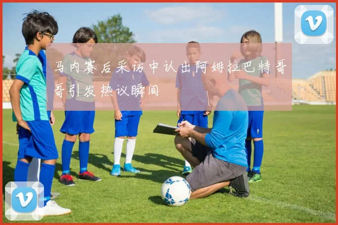 马内赛后采访中认出阿姆拉巴特哥哥引发热议瞬间