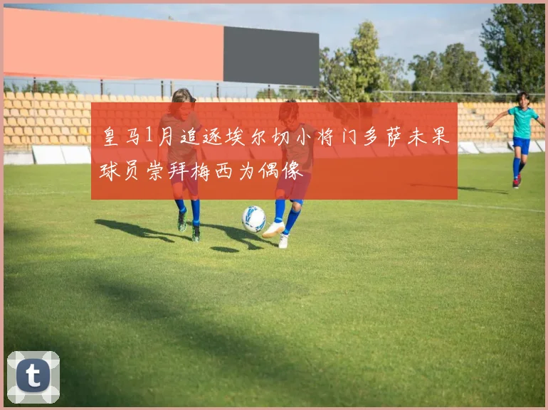 皇马1月追逐埃尔切小将门多萨未果球员崇拜梅西为偶像