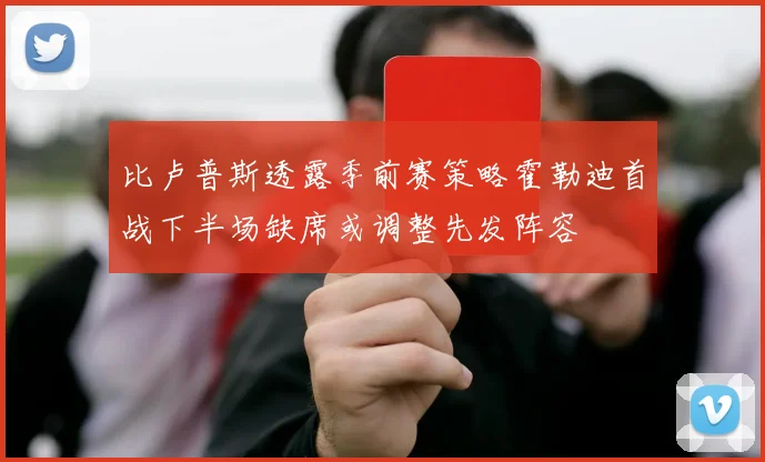 比卢普斯透露季前赛策略霍勒迪首战下半场缺席或调整先发阵容