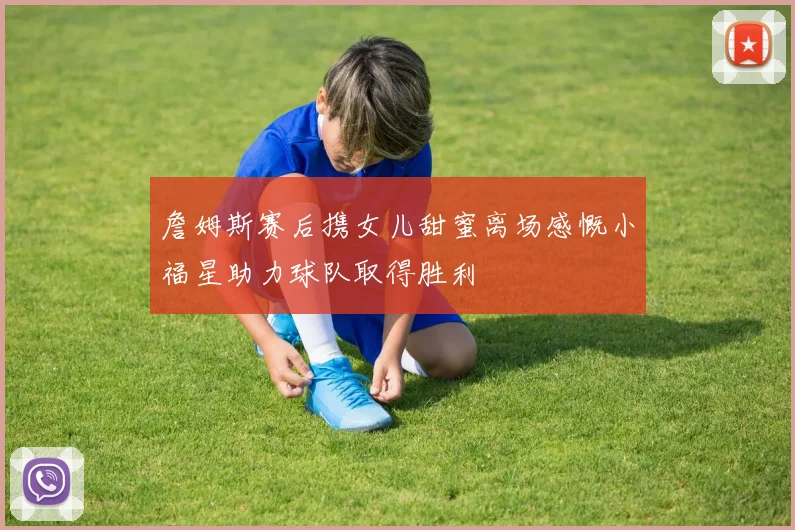 詹姆斯赛后携女儿甜蜜离场感慨小福星助力球队取得胜利