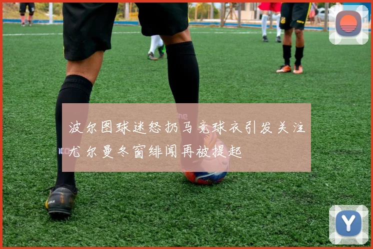 波尔图球迷怒扔马竞球衣引发关注尤尔曼冬窗绯闻再被提起