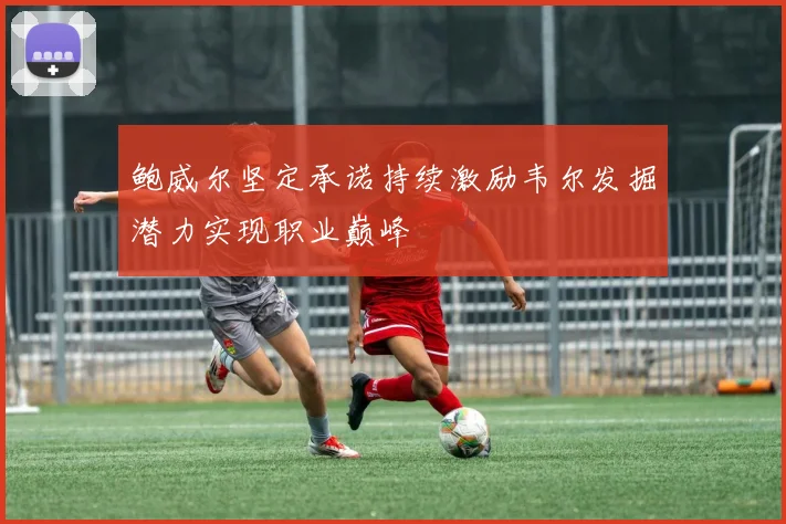 鲍威尔坚定承诺持续激励韦尔发掘潜力实现职业巅峰