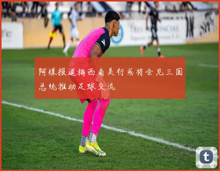 阿媒报道梅西南美行或将会见三国总统推动足球交流