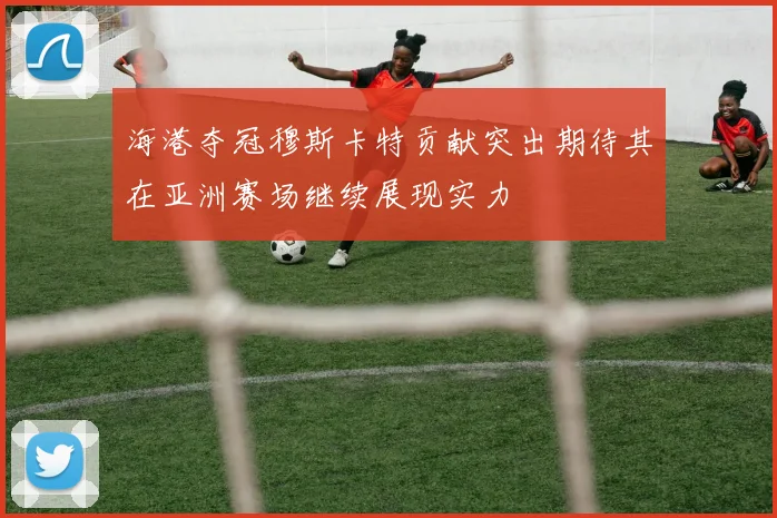 海港夺冠穆斯卡特贡献突出期待其在亚洲赛场继续展现实力