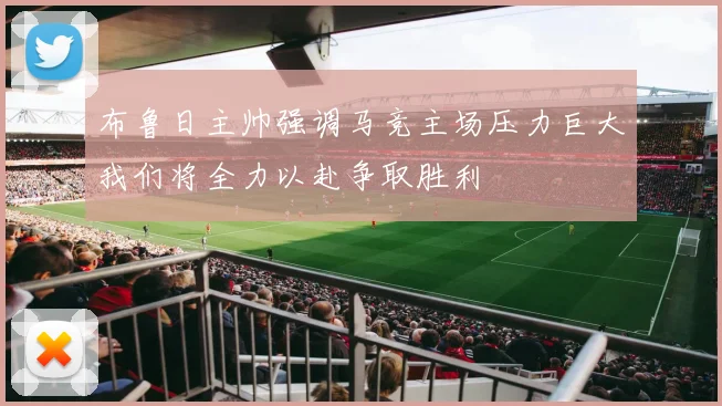 布鲁日主帅强调马竞主场压力巨大我们将全力以赴争取胜利