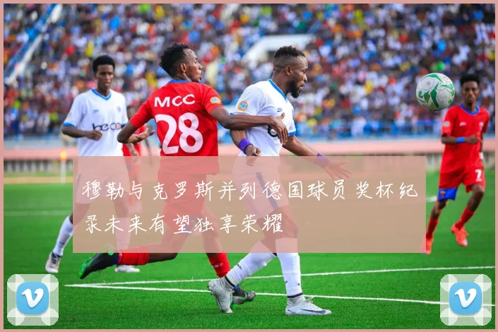 穆勒与克罗斯并列德国球员奖杯纪录未来有望独享荣耀