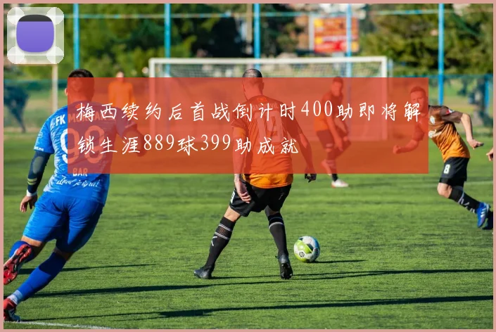 梅西续约后首战倒计时400助即将解锁生涯889球399助成就