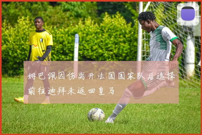 姆巴佩因伤离开法国国家队后选择前往迪拜未返回皇马