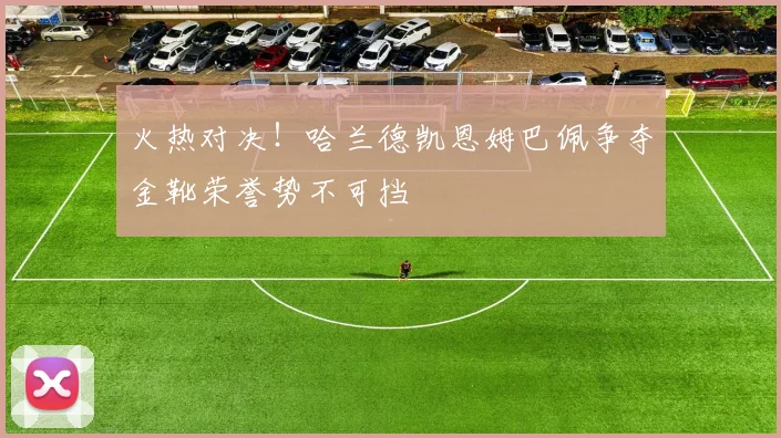 火热对决！哈兰德凯恩姆巴佩争夺金靴荣誉势不可挡
