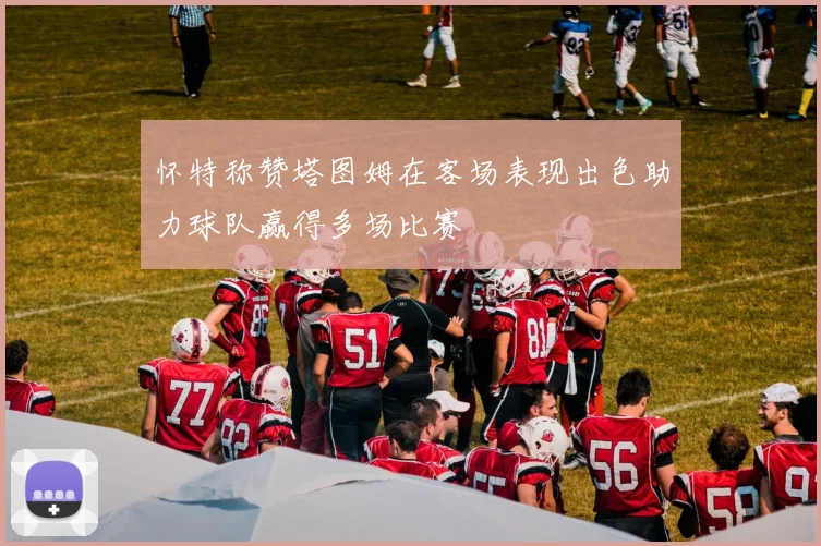 怀特称赞塔图姆在客场表现出色助力球队赢得多场比赛