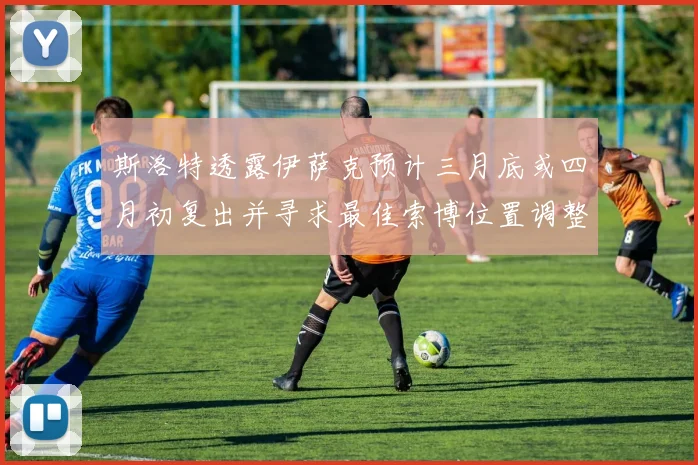 斯洛特透露伊萨克预计三月底或四月初复出并寻求最佳索博位置调整方案