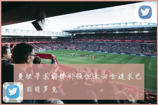 曼联寻求前锋补强但未必会追求巴萨旧将罗克