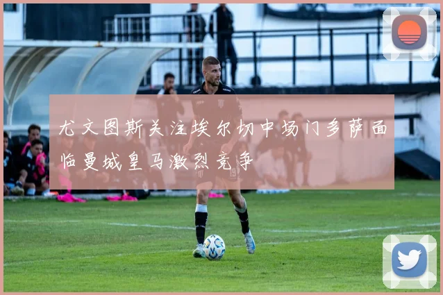 尤文图斯关注埃尔切中场门多萨面临曼城皇马激烈竞争