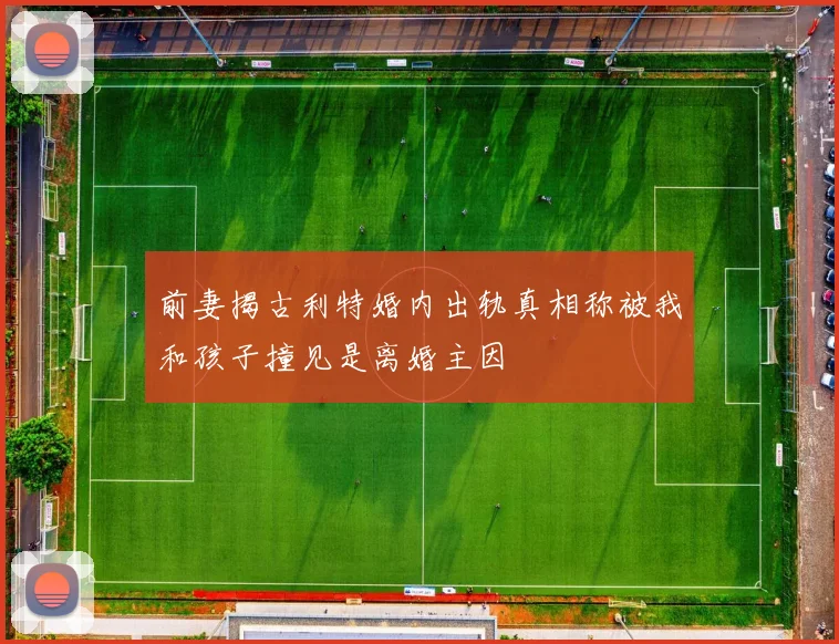 前妻揭古利特婚内出轨真相称被我和孩子撞见是离婚主因