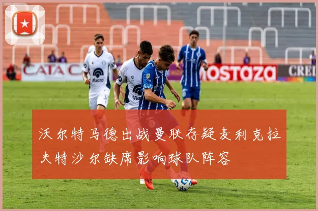沃尔特马德出战曼联存疑麦利克拉夫特沙尔缺席影响球队阵容