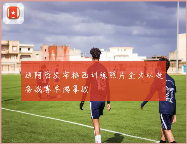 迈阿密发布梅西训练照片全力以赴备战赛季揭幕战