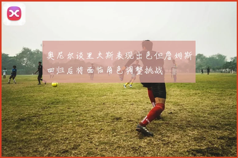 奥尼尔谈里夫斯表现出色但詹姆斯回归后将面临角色调整挑战