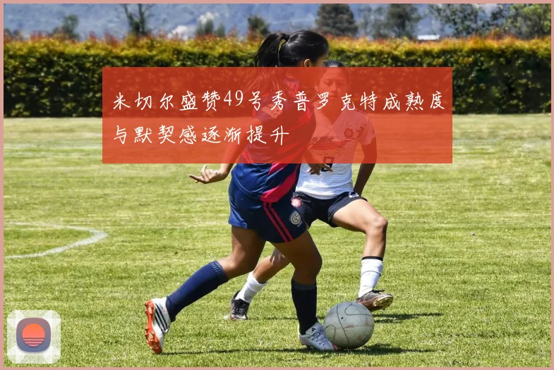 米切尔盛赞49号秀普罗克特成熟度与默契感逐渐提升