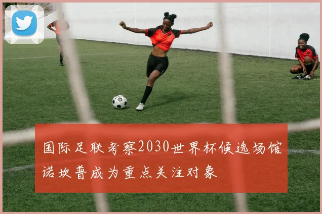 国际足联考察2030世界杯候选场馆诺坎普成为重点关注对象