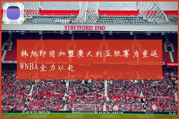 韩旭即将加盟澳大利亚联赛为重返WNBA全力以赴