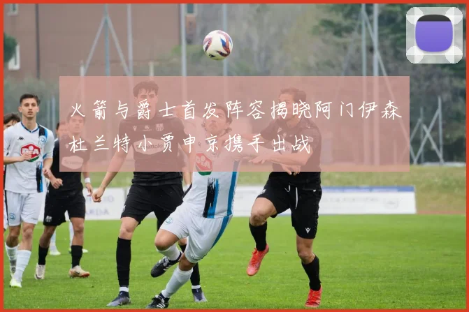 火箭与爵士首发阵容揭晓阿门伊森杜兰特小贾申京携手出战