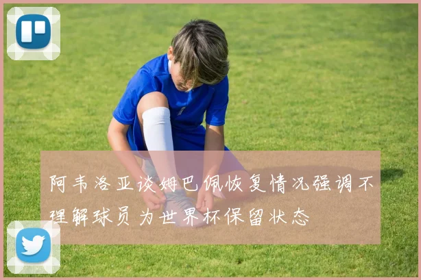阿韦洛亚谈姆巴佩恢复情况强调不理解球员为世界杯保留状态