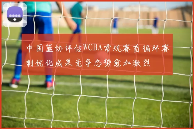 中国篮协评估WCBA常规赛首循环赛制优化成果竞争态势愈加激烈
