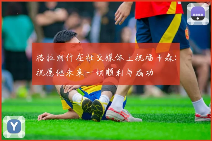 格拉利什在社交媒体上祝福卡森：祝愿他未来一切顺利与成功
