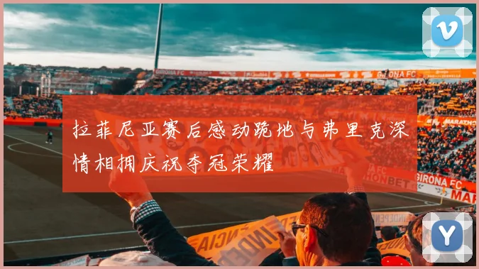 拉菲尼亚赛后感动跪地与弗里克深情相拥庆祝夺冠荣耀