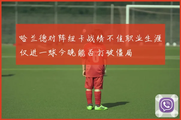 哈兰德对阵纽卡战绩不佳职业生涯仅进一球今晚能否打破僵局
