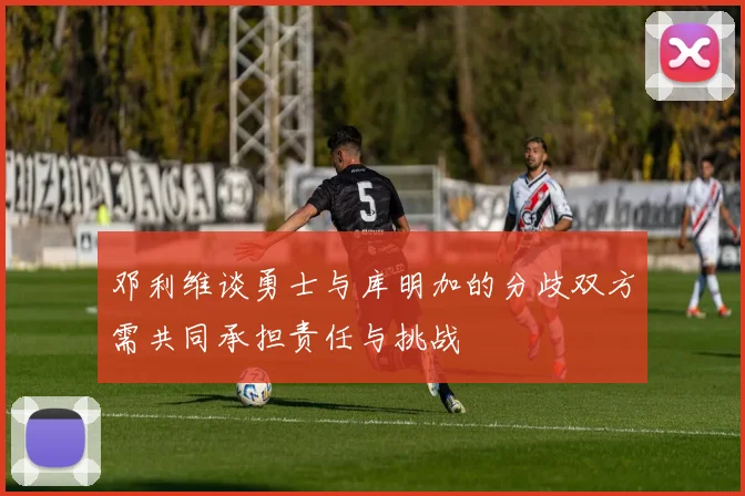 邓利维谈勇士与库明加的分歧双方需共同承担责任与挑战