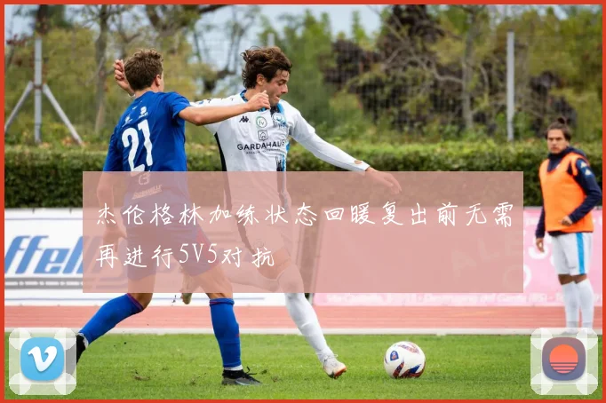 杰伦格林加练状态回暖复出前无需再进行5V5对抗