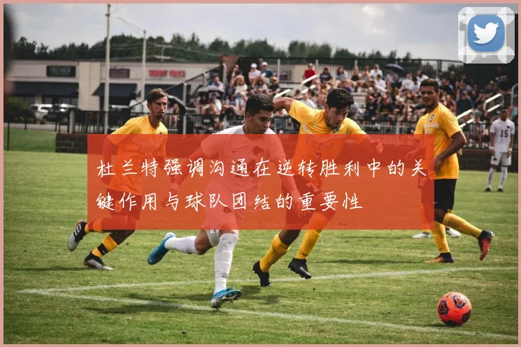 杜兰特强调沟通在逆转胜利中的关键作用与球队团结的重要性