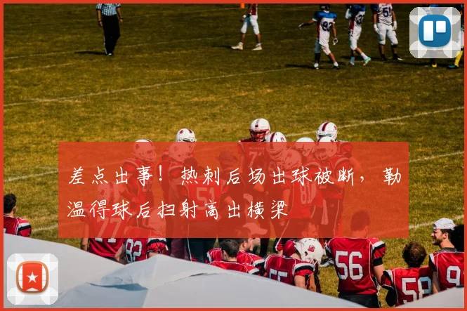 差点出事！热刺后场出球被断，勒温得球后扫射高出横梁